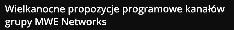 Publikacja: Wielkanocne propozycje programowe kanałów grupy MWE Networks